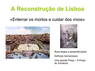 A Reconstrução de Lisboa «Enterrar os mortos e cuidar dos vivos» Ruas largas e perpendiculares Edifícios harmoniosos Uma grande Praça – A Praça do Comércio. 