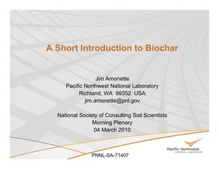 A Short Introduction to Biochar


                  Jim Amonette
     Pacific Northwest National Laboratory
           Richland, WA 99352 USA
             jim.amonette@pnl.gov

  National Society of Consulting Soil Scientists
                Morning Plenary
                 04 March 2010



                PNNL-SA-71407
 