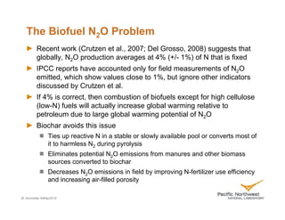 The Biofuel N2O Problem
         Recent work (Crutzen et al., 2007; Del Grosso, 2008) suggests that
         globally, N2O production averages at 4% (+/- 1%) of N that is fixed
         IPCC reports have accounted only for field measurements of N2O
         emitted, which show values close to 1%, but ignore other indicators
         discussed by Crutzen et al.
         If 4% is correct, then combustion of biofuels except for high cellulose
         (low-N) fuels will actually increase global warming relative to
         petroleum due to large global warming potential of N2O
         Biochar avoids this issue
               Ties up reactive N in a stable or slowly available pool or converts most of
               it to harmless N2 during pyrolysis
               Eliminates potential N2O emissions from manures and other biomass
               sources converted to biochar
               Decreases N2O emissions in field by improving N-fertilizer use efficiency
               and increasing air-filled porosity

JE Amonette 04Mar2010
 