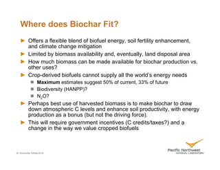 Where does Biochar Fit?
         Offers a flexible blend of biofuel energy, soil fertility enhancement,
         and climate change mitigation
         Limited by biomass availability and, eventually, land disposal area
         How much biomass can be made available for biochar production vs.
         other uses?
         Crop-derived biofuels cannot supply all the world’s energy needs
               Maximum estimates suggest 50% of current, 33% of future
               Biodiversity (HANPP)?
               N2O?
         Perhaps best use of harvested biomass is to make biochar to draw
         down atmospheric C levels and enhance soil productivity, with energy
         production as a bonus (but not the driving force).
         This will require government incentives (C credits/taxes?) and a
         change in the way we value cropped biofuels



JE Amonette 04Mar2010
 