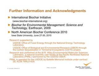 Further Information and Acknowledgments
       International Biochar Initiative
         (www.biochar-international.org)
       Biochar for Environmental Management: Science and
       Technology, Earthscan, 2009
       North American Biochar Conference 2010
       Iowa State University, June 27-30, 2010

   Research supported by
     USDOE Office of Fossil Energy through the National Energy Technology
     Laboratory
     USDOE Office of Biological and Environmental Research (OBER) through
     the Carbon Sequestration in Terrestrial Ecosystems (CSiTE) project.
   Research was performed at the W.R. Wiley Environmental Molecular Sciences
     Laboratory, a national scientific user facility at the Pacific Northwest National
     Laboratory (PNNL) sponsored by the USDOE-OBER.
   PNNL is operated for the USDOE by Battelle Memorial Institute under contract
     DE AC06 76RL01830.

                                         PNNL-SA-64398
JE Amonette 04Mar2010
 