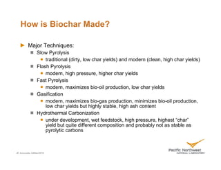 How is Biochar Made?

         Major Techniques:
               Slow Pyrolysis
                   traditional (dirty, low char yields) and modern (clean, high char yields)
               Flash Pyrolysis
                   modern, high pressure, higher char yields
               Fast Pyrolysis
                   modern, maximizes bio-oil production, low char yields
               Gasification
                   modern, maximizes bio-gas production, minimizes bio-oil production,
                   low char yields but highly stable, high ash content
               Hydrothermal Carbonization
                   under development, wet feedstock, high pressure, highest “char”
                   yield but quite different composition and probably not as stable as
                   pyrolytic carbons



JE Amonette 04Mar2010
 