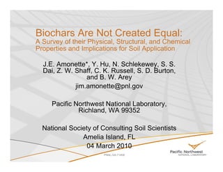 Biochars Are Not Created Equal:
A Survey of their Physical, Structural, and Chemical
Properties and Implications for Soil Application

  J.E. Amonette*, Y. Hu, N. Schlekewey, S. S.
  Dai, Z. W. Shaff, C. K. Russell, S. D. Burton,
                 and B. W. Arey
             jim.amonette@pnl.gov

     Pacific Northwest National Laboratory,
              Richland, WA 99352

  National Society of Consulting Soil Scientists
               Amelia Island, FL
                04 March 2010
                       PNNL-SA-71408
 