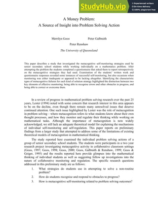 1
A Money Problem:
A Source of Insight into Problem Solving Action
Merrilyn Goos Peter Galbraith
Peter Renshaw
The University of Queensland
This paper describes a study that investigated the metacognitive self-monitoring strategies used by
senior secondary school students while working individually on a mathematics problem. After
attempting the problem the students completed a questionnaire that asked them to report retrospectively
on the metacognitive strategies they had used. Examination of the students’ written work and
questionnaire responses revealed some instances of successful self-monitoring, but also occasions when
monitoring was either inadequate or appeared to be lacking altogether. Identifying the characteristic
types of metacognitive failures for each kind of solution strategy highlighted the distinction between two
key elements of effective monitoring: being able to recognise errors and other obstacles to progress, and
being able to correct or overcome them.
In a review of progress in mathematical problem solving research over the past 25
years, Lester (1994) noted with some concern that research interest in this area appears
to be on the decline, even though there remain many unresolved issues that deserve
continued attention. One such issue highlighted by Lester was the role of metacognition
in problem solving – where metacognition refers to what students know about their own
thought processes, and how they monitor and regulate their thinking while working on
mathematical tasks. Although the importance of metacognition is now widely
acknowledged, we still lack an adequate theoretical model for explaining the mechanisms
of individual self-monitoring and self-regulation. This paper reports on preliminary
findings from a larger study that attempted to address some of the limitations of existing
theoretical models of metacognition in mathematical thinking.
The study reported here examined the individual problem solving actions of a
group of senior secondary school students. The students were participants in a two year
research project investigating metacognitive activity in collaborative classroom settings
(Goos, 1997; Goos, 1998; Goos, 2000; Goos, Galbraith & Renshaw, 1999; Goos &
Geiger, 1995) and the results reported here provide glimpses into the mathematical
thinking of individual students as well as suggesting follow up investigations into the
nature of collaborative monitoring and regulation. The specific research questions
addressed in this preliminary study are as follows:
1. What strategies do students use in attempting to solve a non-routine
problem?
2. How do students recognise and respond to obstacles to progress?
3. How is metacognitive self-monitoring related to problem solving outcomes?
 