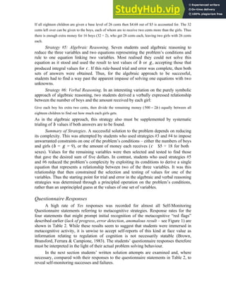 10
If all eighteen children are given a base level of 26 cents then $4.68 out of $5 is accounted for. The 32
cents left over can be given to the boys, each of whom are to receive two cents more than the girls. Thus
there is enough extra money for 16 boys (32 ÷ 2), who get 28 cents each, leaving two girls with 26 cents
each.
Strategy #5: Algebraic Reasoning. Seven students used algebraic reasoning to
reduce the three variables and two equations representing the problem’s conditions and
rule to one equation linking two variables. Most realised they could not solve this
equation as it stood and used the result to test values of b or g , accepting those that
produced integral values for c . If this rule-based trial and error was complete, then both
sets of answers were obtained. Thus, for the algebraic approach to be successful,
students had to find a way past the apparent impasse of solving one equations with two
unknowns.
Strategy #6: Verbal Reasoning. In an interesting variation on the purely symbolic
approach of algebraic reasoning, two students derived a verbally expressed relationship
between the number of boys and the amount received by each girl:
Give each boy his extra two cents, then divide the remaining money (500 − 2b ) equally between all
eighteen children to find out how much each girls gets.
As in the algebraic approach, this strategy also must be supplemented by systematic
trialing of b values if both answers are to be found.
Summary of Strategies. A successful solution to the problem depends on reducing
its complexity. This was attempted by students who used strategies #3 and #4 to impose
unwarranted constraints on one of the problem’s conditions – either the numbers of boys
and girls (b = g = 9), or the amount of money each receives (c $5 ÷ 18 for both
sexes). Values for the remaining variables were then selected and tested to find those
that gave the desired sum of five dollars. In contrast, students who used strategies #5
and #6 reduced the problem’s complexity by exploiting its conditions to derive a single
equation that represents a relationship between two of the three variables. It was this
relationship that then constrained the selection and testing of values for one of the
variables. Thus the starting point for trial and error in the algebraic and verbal reasoning
strategies was determined through a principled operation on the problem’s conditions,
rather than an unprincipled guess at the values of one set of variables.
Questionnaire Responses
A high rate of Yes responses was recorded for almost all Self-Monitoring
Questionnaire statements referring to metacognitive strategies. Response rates for the
four statements that might prompt initial recognition of the metacognitive “red flags”
described earlier (lack of progress, error detection, anomalous result – see Figure 1) are
shown in Table 2. While these results seem to suggest that students were immersed in
metacognitive activity, it is unwise to accept self-reports of this kind at face value as
information relating to regulation of cognition is not necessarily statable (Brown,
Bransford, Ferrara & Campione, 1983). The students’ questionnaire responses therefore
must be interpreted in the light of their actual problem solving behaviour.
In the next section students’ written solution attempts are examined and, where
necessary, compared with their responses to the questionnaire statements in Table 2, to
reveal self-monitoring successes and failures.
 