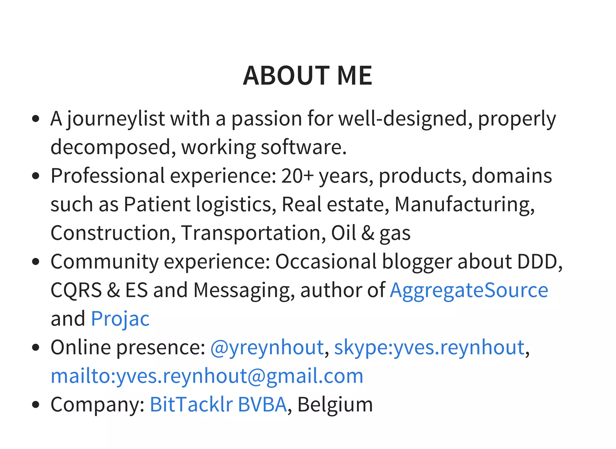 ABOUT ME
A journeylist with a passion for well-designed, properly
decomposed, working software.
Professional experience: 20+ years, products, domains
such as Patient logistics, Real estate, Manufacturing,
Construction, Transportation, Oil & gas
Community experience: Occasional blogger about DDD,
CQRS & ES and Messaging, author of
and
Online presence: , ,
Company: , Belgium
AggregateSource
Projac
@yreynhout skype:yves.reynhout
mailto:yves.reynhout@gmail.com
BitTacklr BVBA
 