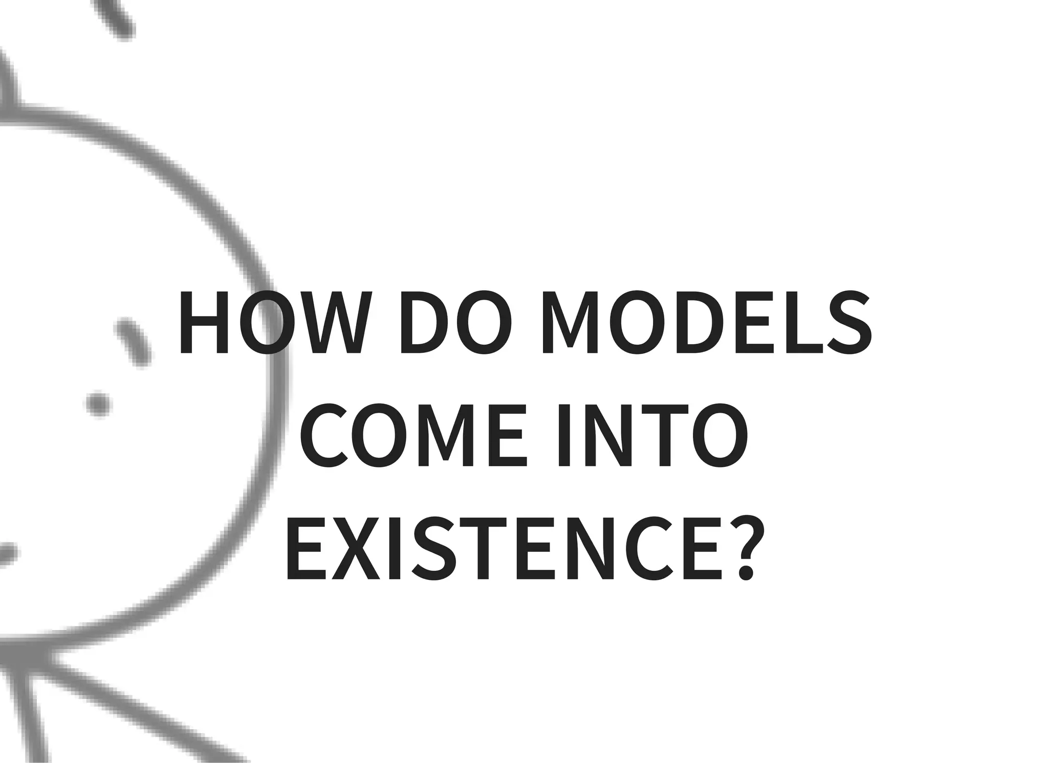 HOW DO MODELS
COME INTO
EXISTENCE?
 