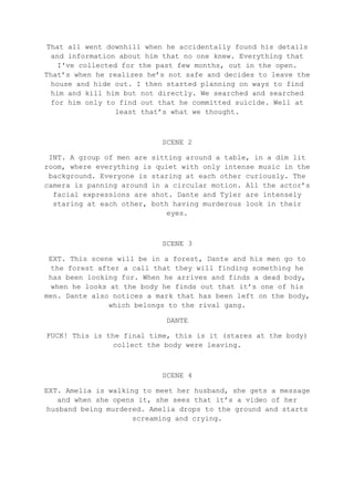 That all went downhill when he accidentally found his details
and information about him that no one knew. Everything that
I've collected for the past few months, out in the open.
That’s when he realizes he’s not safe and decides to leave the
house and hide out. I then started planning on ways to find
him and kill him but not directly. We searched and searched
for him only to find out that he committed suicide. Well at
least that’s what we thought.
SCENE 2
INT. A group of men are sitting around a table, in a dim lit
room, where everything is quiet with only intense music in the
background. Everyone is staring at each other curiously. The
camera is panning around in a circular motion. All the actor’s
facial expressions are shot. Dante and Tyler are intensely
staring at each other, both having murderous look in their
eyes.
SCENE 3
EXT. This scene will be in a forest, Dante and his men go to
the forest after a call that they will finding something he
has been looking for. When he arrives and finds a dead body,
when he looks at the body he finds out that it’s one of his
men. Dante also notices a mark that has been left on the body,
which belongs to the rival gang.
DANTE
FUCK! This is the final time, this is it (stares at the body)
collect the body were leaving.
SCENE 4
EXT. Amelia is walking to meet her husband, she gets a message
and when she opens it, she sees that it’s a video of her
husband being murdered. Amelia drops to the ground and starts
screaming and crying.
 