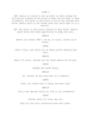 SCENE 5
EXT. Amelia is trying to set up Dante to take revenge for
killing her husband so she plans to meet him and make it seem
accidental, she wants to get close to him so her revenge plan
works. Amelia goes to the coffee shop that Dante goes to on a
regular.
INT. She walks in and starts looking to spot Dante. Amelia
spots Dante and takes opportunity to bump into him.
AMELIA
(Walks into Dante) OMG! I am so, so sorry. (Looks up at
Dante)
DANTE
That's fine, just watch out at where you're walking next
time.
AMELIA
Again I’m sorry. (Brings out her hand) Amelia by the way.
DANTE
(Shakes her hand) Dante.
AMELIA
So… (Pause) do you come here on a regular?
DANTE
Yeah, the coffee hear is good, How about you?
AMELIA
First time (pause) would you like to sit somewhere?
DANTE
(Thinks about it) Sure, why not.
They sit and start conversing with each other.
 