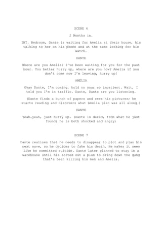 SCENE 6
2 Months in.
INT. Bedroom, Dante is waiting for Amelia at their house, his
talking to her on his phone and at the same looking for his
watch.
DANTE
Where are you Amelia? I’ve been waiting for you for the past
hour. You better hurry up, where are you now? Amelia if you
don’t come now I’m leaving, hurry up!
AMELIA
Okay Dante, I’m coming, hold on your so impatient. Wait, I
told you I’m in traffic. Dante, Dante are you listening.
(Dante finds a bunch of papers and sees his pictures; he
starts reading and discovers what Amelia plan was all along.)
DANTE
Yeah…yeah, just hurry up. (Dante is dazed, from what he just
found; he is both shocked and angry)
SCENE 7
Dante realises that he needs to disappear to plot and plan his
next move, so he decides to fake his death. He makes it seem
like he committed suicide. Dante later planned to stay in a
warehouse until his sorted out a plan to bring down the gang
that’s been killing his men and Amelia.
 