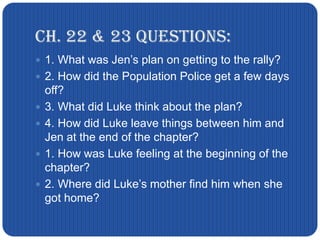 Ch. 22 & 23 Questions:1. What was Jen’s plan on getting to the rally?2. How did the Population Police get a few days off?3. What did Luke think about the plan?4. How did Luke leave things between him and Jen at the end of the chapter?1. How was Luke feeling at the beginning of the chapter?2. Where did Luke’s mother find him when she got home?