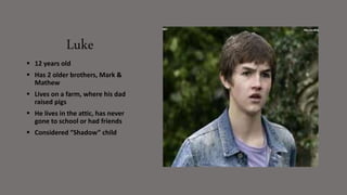 Luke
 12 years old
 Has 2 older brothers, Mark &
Mathew
 Lives on a farm, where his dad
raised pigs
 He lives in the attic, has never
gone to school or had friends
 Considered “Shadow” child
 