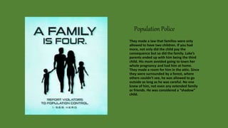 Population Police
They made a law that families were only
allowed to have two children. If you had
more, not only did the child pay the
consequence but so did the family. Luke’s
parents ended up with him being the third
child. His mom avoided going to town her
whole pregnancy and had him at home.
They made a room for him in the attic. Since
they were surrounded by a forest, where
others couldn’t see, he was allowed to go
outside as long as he was careful. No one
knew of him, not even any extended family
or friends. He was considered a “shadow”
child.
 