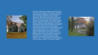 They tore the forest down around Luke’s
home to add upper class homes. With the
new houses coming in, meant that Luke
was no longer allowed to go outside
anymore. He had to stay in the attic and
eat on the stairs to avoid being seen by
others. One day while in the attic he was
watching out the attic vent at the other
homes. When he got glimpse of someone
looking out their attic window. He knew it
wasn’t the family since every day he
counted and watched all the families leave
from every home. For a couple days he
keeps looking but never sees anyone
again. That’s when he decides that he is
going to break into the other house and
see who it is. He then finds out that
another third child lives there and her
name is Jen. They continue to meet at her
house every so often to not get caught.
 