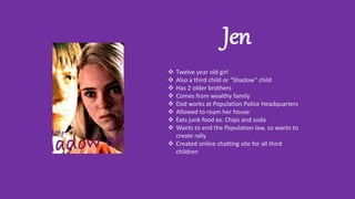 Jen
 Twelve year old girl
 Also a third child or “Shadow” child
 Has 2 older brothers
 Comes from wealthy family
 Dad works at Population Police Headquarters
 Allowed to roam her house
 Eats junk food ex. Chips and soda
 Wants to end the Population law, so wants to
create rally
 Created online chatting site for all third
children
 