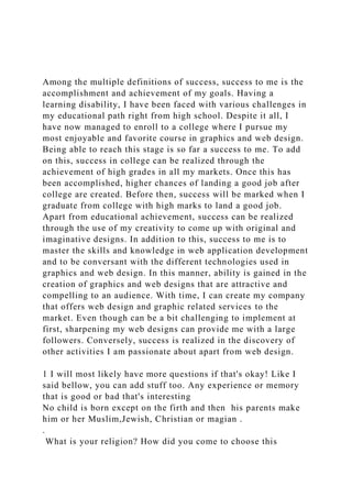 Among the multiple definitions of success, success to me is the
accomplishment and achievement of my goals. Having a
learning disability, I have been faced with various challenges in
my educational path right from high school. Despite it all, I
have now managed to enroll to a college where I pursue my
most enjoyable and favorite course in graphics and web design.
Being able to reach this stage is so far a success to me. To add
on this, success in college can be realized through the
achievement of high grades in all my markets. Once this has
been accomplished, higher chances of landing a good job after
college are created. Before then, success will be marked when I
graduate from college with high marks to land a good job.
Apart from educational achievement, success can be realized
through the use of my creativity to come up with original and
imaginative designs. In addition to this, success to me is to
master the skills and knowledge in web application development
and to be conversant with the different technologies used in
graphics and web design. In this manner, ability is gained in the
creation of graphics and web designs that are attractive and
compelling to an audience. With time, I can create my company
that offers web design and graphic related services to the
market. Even though can be a bit challenging to implement at
first, sharpening my web designs can provide me with a large
followers. Conversely, success is realized in the discovery of
other activities I am passionate about apart from web design.
1 I will most likely have more questions if that's okay! Like I
said bellow, you can add stuff too. Any experience or memory
that is good or bad that's interesting
No child is born except on the firth and then his parents make
him or her Muslim,Jewish, Christian or magian .
.
What is your religion? How did you come to choose this
 