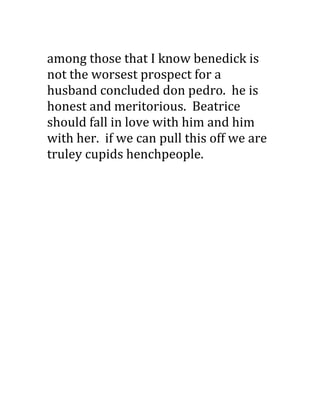 among those that I know benedick is
not the worsest prospect for a
husband concluded don pedro. he is
honest and meritorious. Beatrice
should fall in love with him and him
with her. if we can pull this off we are
truley cupids henchpeople.
 