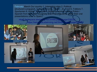 February March Our country 1. Interesting sites 2. Political
structure3.Lengujes4. Culture (Cinema, Music ...)5. Food 6. Folklore 7.
Sportsmen 8. Artists ..Team work (Students worked in pairs Polish /
Spanish from their own countries) and Prezi (Students made their oral
presentations once in Spain)
https://twinspace.etwinning.net/34486/pages/page/226222
https://twinspace.etwinning.net/34486/pages/page/233234
 