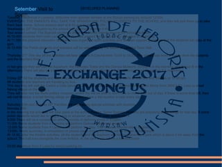 Setember.Visit to
Spain.Tuesday 19thArrival in Laracha. Welcome from spanish families at the School parking lot. Around 12:00h.
EVERYDAY, THE PARENTS WILL TAKE THE SPANISH AND POLISH STUDENTS TO THE SCHOOL and they will pick them up to take
them back home. School lessons start at 8:40 and finish at 14:20h.
Wednesday 20th
Reception by the school management team at 8:40.
Tour around school. The Spanish studends show their Polish friends around the school facilities.
At 10:40h students from both Laracha and Warsaw present the projects they uploaded in etwinning.
At 11:30h the physical education teachers have organized sport activities and Galician popular games so that the students can play at the
gym.
At 12:40h The Polish students and teachers will be welcomed by the Mayor at Laracha Town Hall.
Thursday 21th
This day all the activities will take place in A Coruña from 10.00 to 18.00. The school has hired a bus to drive the students
and the teachers there.
In two groups they will visit the Aquarium, the Hercules Tower and the Domus Museum: (Group A in the morning, and Group B in the
afternoon) There will also be a kayaking activity at Oza beach (Group A in the afternoon and Group B in the moorning.)
Friday 22th
All the students and teachers will visit Costa da Morte. The activity starts at 9:00 am and finishes at 14.20 pm
All students and teachers are traveling by bus.
This day they will visit the Castro a Cida (ancient Celtic ruins), the Dombate Dolmen (megalithic Stone from 3000 b C), Laxe (a small
fishing village on the coast ).
They will also visit the Buño pottery museum, where thy will be able to learn how to make pots out of clay. If there is some time left, they
will visit Malpica, a small fishing village on the coast where a fish auction is held every day .
Saturday 23th and Sunday 24th
Families are organazing special activities with students.
Monday 25th
In the morning the activities will take place at the school theatre. Some Spanish students are preparing some songs for that day. If some
polish students would like to sing a song or whatever, we would really appreciate it.
9:00h There will be a competition which consists of defining words in English.
11:30h Some students from A Laracha will perform Galician traditional dances.
12:00h Some students from A Laracha will perform the play: The Ghost of Canterville in English.
13:00h. Week summary. A compilation of photos taken during the week will be shown at the theatre
At 14:30, after the theatre activities, all the students and the teachers will hike to Gabenlle, a park which is about 3 km away from the
school. The trail runs alongside the river Anllóns. At the park there will be a farewell lunch.
23:00 departure from A Laracha school parking lot.
DEVELOPED PLANNING
 