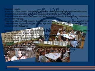 Expected results:
At the end of the project the students will have developed linguistic and communicative
competence, being able to use the language they study more fluently.
They will have a broader and more complete general culture by knowing concrete aspects
about other realities.
They must also be more open to the different and see cultural diversity as a wealth for all.
They will have contacted people of their age from another country and will have greater
interpersonal intelligence.
Creation of a final product a magazine with ISSUU with all presentations (PADLET, IMovie
Presentation,Prezi ,Piktochart,LIST).
Some of them will be displayed in Poland and the rest in Spain.
Presentation of the project to the educational community.
The final products will be in Twinspace, up loaded to our blog and to Web page of the
School.
Appearance in a regional newspaper.
Final presentation for the entire educational community of the films in the House of
Culture of the City Council
 