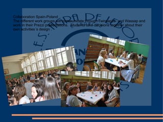Collaboration Spain-Poland
The different work groups will communicate through Twinsapce and Wassap and
work in their Prezzi presentations. Students take decisions together about their
own activities´s design .
 