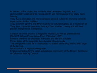 At the end of the project the students have developed linguistic and
communicative competence, being able to use the language they study more
fluently.
They have a broader and more complete general culture by knowing concrete
aspects about other realities.
They are more open to the different and see cultural diversity as a wealth for all.
They have contacted people of their age from another country and will have
greater interpersonal intelligence.
Creation of a final product a magazine with ISSUU with all presentations
(PADLET, IMovie Presentation,Prezi ,Piktochart,LIST).
Some of them will be displayed in Poland and the rest in Spain.
Presentation of the project to the educational community.
The final products will be in Twinspace, up loaded to our blog and to Web page
of the School.
Appearance in a regional newspaper.
Final presentation for the entire educational community of the films in the House
of Culture of the City Council
 