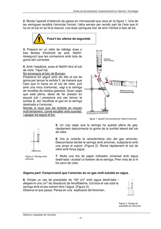Centre de Documentació i Experimentació en Ciències i Tecnologia



2. Munta l’aparell d’obtenció de gasos en microescala que veus en la figura 1. Una de
les xeringues recollirà l’amoníac format, l’altra serveix per recollir part de l’aire que hi
ha en el tub on es fa la reacció. Les dues xeringues han de tenir l’èmbol a baix de tot.


                          Posa’t les ulleres de seguretat.


3. Prepara en un vidre de rellotge dues o
tres llenties d’hidròxid de sodi, NaOH.
Assegura’t que les connexions amb tubs de
goma són correctes

4. Amb l’espàtula, posa el NaOH dins el tub
de vidre. Tapa’l bé.
No encenguis el bec de Bunsen.
Pressiona tot seguit amb els dits el tub de
goma per tancar la sortida 1, de manera que
l’aire que hi havia en el tub de vidre, junt
amb una mica d’amoníac, vagi a la xeringa
de recollida de residus gasosos. Quan vegis
que està plena, deixa de fer pressió en
aquest tub i pressiona ara per tancar la
sortida 2, així recolliràs el gas en la xeringa
destinada a l’amoníac.
Només si veus que els èmbols es mouen
molt lentament, convé escalfar amb suavitat,
i apagar tot seguit el foc.
                                                               figura 1: aparell microescala per obtenir amoníac


                                 5. Un cop vegis que la xeringa ha quedat plena de gas,
                                 ràpidament desconnecta la goma de la sortida lateral del tub
                                 de vidre.

                                 6. Ara ja notaràs la característica olor del gas amoníac.
                                 Desconnecta també la xeringa amb amoníac, subjecta-la amb
                                 una pinça al suport. (Figura 2). Renta ràpidament el tub de
                                 vidre amb força aigua.

  Figura 2. Xeringa amb          7. Mulla una tira de paper indicador universal amb aigua
  amoníac                        destil·lada i acosta’l a l’extrem de la xeringa. Pren nota de si hi
                                 ha canvi de color.


Segona part: Comprovació que l’amoníac és un gas molt soluble en aigua.

8. Omple un vas de precipitats de 100 cm3 amb aigua destil·lada i
afegeix-hi uns cm3 de dissolució de fenolftaleïna. Col·loca el vas sota la
xeringa amb el seu extrem dins l’aigua. (Figura 3).
Observa el que passa. Pensa en una explicació del fenomen.



                                                                                             Figura 3. Assaig de
                                                                                             solubilitat de l’amoníac



Obtenció i propietats de l’amoníac
                                                    -2-
 