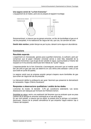 Centre de Documentació i Experimentació en Ciències i Tecnologia



Una segona versió de “La font d’amoníac”
L’equipament és el mateix, però ara es prepara el següent muntatge:

       mescla de clorur d'amoni
                                                           aigua +
       i hidròxid de sodi
                                                           fenolftaleïna




Sorprenentment, a mesura que es genera amoníac, en lloc de bombollejar el gas en el
vas de precipitats, hi ha reabsorció de l’aigua del vas, que cau, tot canviant de color.

Gestió dels residus: poden llançar-se per la pica, deixant corre aigua en abundància


Conclusions

Resultats esperats
L’experiment en microescala, genera poca quantitat d’amoníac, la suficient, però per
comprovar que el paper indicador universal canvia a color blau (basicitat de la
dissolució d’amoníac) i que el gas és tan soluble en aigua, que la pressió a l’interior del
recipient on hi ha amoníac disminueix fent l’efecte de “xuclar” l’aigua.

L’espectacularitat de la font d’amoníac s’aconsegueix procurant que el matràs quedi
ben ple amb el gas (per això cal obtenir-lo en una vitrina amb extractor i amb un tub
que acabi en punta de pipeta).

La segona versió que es proposa sorprèn perquè s’espera veure bombolles de gas
que surten de l’aigua del vas de precipitat.

La intervenció del/de la professor/a per guiar l’alumnat que presencia la demostració
és necessària. Vegeu Criteris d’avaluació.

Respostes a observacions qualitatives i anàlisi de les dades
L’amoníac és incolor, té densitat 0,70 g/L (condicions estàndard). Les seves
dissolucions són bàsiques per formació de l’hidròxid d’amoni.

Solubilitat en aigua: escriu una explicació del fenomen que es produeix quan es posa
l’extrem de la xeringa en amoníac submergit en el vas amb aigua :
En ser molt soluble, a mesura que es dissol, la pressió dins la xeringa o el recipient,
disminueix. Llavors és la pressió atmosfèrica la que empenta l’aigua exterior cap a
l’interior del recipient.




Obtenció i propietats de l’amoníac
                                            -6-
 
