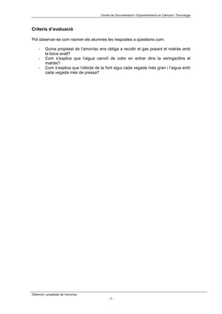 Centre de Documentació i Experimentació en Ciències i Tecnologia



Criteris d’avaluació

Pot observar-se com raonen els alumnes les respostes a qüestions com:

     -    Quina propietat de l’amoníac ens obliga a recollir el gas posant el matràs amb
          la boca avall?
     -    Com s’explica que l’aigua canviiï de color en entrar dins la xeringa/dins el
          matràs?
     -    Com s’explica que l’efecte de la font sigui cada vegada més gran i l’aigua entri
          cada vegada més de pressa?




Obtenció i propietats de l’amoníac
                                             -7-
 