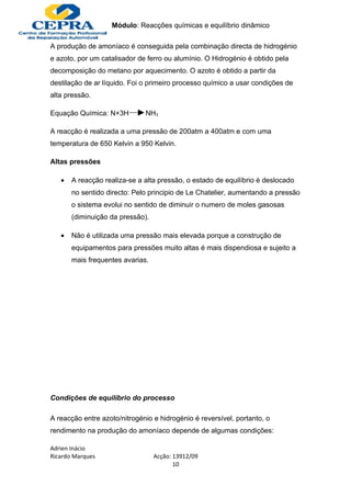 Módulo: Reacções químicas e equilíbrio dinâmico

A produção de amoníaco é conseguida pela combinação directa de hidrogénio
e azoto, por um catalisador de ferro ou alumínio. O Hidrogénio é obtido pela
decomposição do metano por aquecimento. O azoto é obtido a partir da
destilação de ar líquido. Foi o primeiro processo químico a usar condições de
alta pressão.

Equação Química: N+3H         NH3

A reacção é realizada a uma pressão de 200atm a 400atm e com uma
temperatura de 650 Kelvin a 950 Kelvin.

Altas pressões

   •   A reacção realiza-se a alta pressão, o estado de equilíbrio é deslocado
       no sentido directo: Pelo principio de Le Chatelier, aumentando a pressão
       o sistema evolui no sentido de diminuir o numero de moles gasosas
       (diminuição da pressão).

   •   Não é utilizada uma pressão mais elevada porque a construção de
       equipamentos para pressões muito altas é mais dispendiosa e sujeito a
       mais frequentes avarias.




Condições de equilíbrio do processo

A reacção entre azoto/nitrogénio e hidrogénio é reversível, portanto, o
rendimento na produção do amoníaco depende de algumas condições:

Adrien Inácio
Ricardo Marques                   Acção: 13912/09
                                         10
 