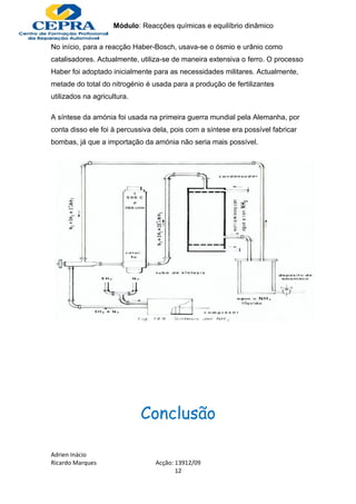 Módulo: Reacções químicas e equilíbrio dinâmico

No início, para a reacção Haber-Bosch, usava-se o ósmio e urânio como
catalisadores. Actualmente, utiliza-se de maneira extensiva o ferro. O processo
Haber foi adoptado inicialmente para as necessidades militares. Actualmente,
metade do total do nitrogénio é usada para a produção de fertilizantes
utilizados na agricultura.

A síntese da amónia foi usada na primeira guerra mundial pela Alemanha, por
conta disso ele foi à percussiva dela, pois com a síntese era possível fabricar
bombas, já que a importação da amónia não seria mais possível.




                             Conclusão

Adrien Inácio
Ricardo Marques                  Acção: 13912/09
                                        12
 