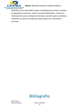 Módulo: Reacções químicas e equilíbrio dinâmico

Pretendeu-se com este trabalho realçar a importância do amoníaco, conhecer
as aplicações do amoníaco, estudar o processo Haber-Bosch, conhecer as
matérias-primas para a produção de amoníaco e perceber quais os problemas
ambientais, de saúde e de segurança relacionados com a utilização de
amoníaco.




                        Bibliografia
Adrien Inácio
Ricardo Marques                Acção: 13912/09
                                      13
 