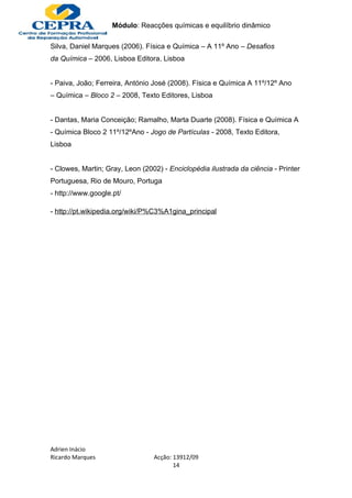 Módulo: Reacções químicas e equilíbrio dinâmico

Silva, Daniel Marques (2006). Física e Química – A 11º Ano – Desafios
da Química – 2006, Lisboa Editora, Lisboa


- Paiva, João; Ferreira, António José (2008). Física e Química A 11º/12º Ano
– Química – Bloco 2 – 2008, Texto Editores, Lisboa


- Dantas, Maria Conceição; Ramalho, Marta Duarte (2008). Física e Química A
- Química Bloco 2 11º/12ºAno - Jogo de Partículas - 2008, Texto Editora,
Lisboa


- Clowes, Martin; Gray, Leon (2002) - Enciclopédia ilustrada da ciência - Printer
Portuguesa, Rio de Mouro, Portuga
- http://www.google.pt/

- http://pt.wikipedia.org/wiki/P%C3%A1gina_principal




Adrien Inácio
Ricardo Marques                  Acção: 13912/09
                                        14
 
