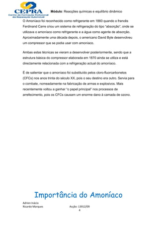 Módulo: Reacções químicas e equilíbrio dinâmico

O Amoníaco foi reconhecido como refrigerante em 1860 quando o francês
Ferdinand Carre criou um sistema de refrigeração do tipo “absorção”, onde se
utilizava o amoníaco como refrigerante e a água como agente de absorção.
Aproximadamente uma década depois, o americano David Byle desenvolveu
um compressor que se podia usar com amoníaco.

Ambas estas técnicas se vieram a desenvolver posteriormente, sendo que a
estrutura básica do compressor elaborada em 1870 ainda se utiliza e está
directamente relacionada com a refrigeração actual do amoníaco.

É de salientar que o amoníaco foi substituído pelos cloro-fluorcarbonetos
(CFCs) nos anos trinta do século XX, pois o seu destino era outro. Servia para
o combate, nomeadamente na fabricação de armas e explosivos. Mais
recentemente voltou a ganhar “o papel principal” nos processos de
arrefecimento, pois os CFCs causam um enorme dano à camada de ozono.




        Importância do Amoníaco
Adrien Inácio
Ricardo Marques                 Acção: 13912/09
                                        4
 