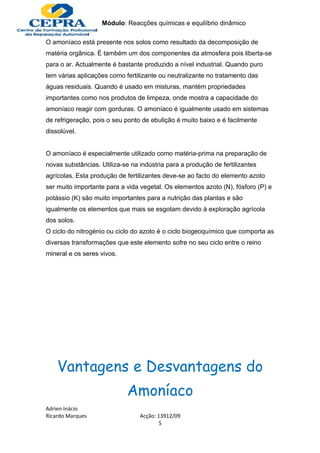 Módulo: Reacções químicas e equilíbrio dinâmico

O amoníaco está presente nos solos como resultado da decomposição de
matéria orgânica. É também um dos componentes da atmosfera pois liberta-se
para o ar. Actualmente é bastante produzido a nível industrial. Quando puro
tem várias aplicações como fertilizante ou neutralizante no tratamento das
águas residuais. Quando é usado em misturas, mantém propriedades
importantes como nos produtos de limpeza, onde mostra a capacidade do
amoníaco reagir com gorduras. O amoníaco é igualmente usado em sistemas
de refrigeração, pois o seu ponto de ebulição é muito baixo e é facilmente
dissolúvel.


O amoníaco é especialmente utilizado como matéria-prima na preparação de
novas substâncias. Utiliza-se na indústria para a produção de fertilizantes
agrícolas. Esta produção de fertilizantes deve-se ao facto do elemento azoto
ser muito importante para a vida vegetal. Os elementos azoto (N), fósforo (P) e
potássio (K) são muito importantes para a nutrição das plantas e são
igualmente os elementos que mais se esgotam devido à exploração agrícola
dos solos.
O ciclo do nitrogénio ou ciclo do azoto é o ciclo biogeoquímico que comporta as
diversas transformações que este elemento sofre no seu ciclo entre o reino
mineral e os seres vivos.




    Vantagens e Desvantagens do
                            Amoníaco
Adrien Inácio
Ricardo Marques                  Acção: 13912/09
                                         5
 