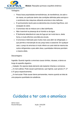 Módulo: Reacções químicas e equilíbrio dinâmico

Vantagens:

   •   Possui boas propriedades termodinâmicas, de transferência, de calor e
       de massa, em particular dentro das condições definidas pelos serviços e
       o rendimento das máquinas utilizando amoníaco é dos melhores.
   •   É quimicamente neutro para os elementos dos circuitos frigoríficos, com
       excepção do cobre.
   •   O amoníaco não se mistura com o óleo lubrificante.
   •   Não é sensível na presença de ar húmido ou de água.
   •   É facilmente detectável em caso de fuga por ser muito leve e, desta
       forma, é muito difícil ter uma falha de circuito.
   •   O amoníaco é fabricado para muitos mais usos além da refrigeração, o
       que permite a manutenção do seu preço baixo e acessível. Em qualquer
       caso, o preço do amoníaco é muito inferior ao custo total da maioria dos
       outros refrigerantes e para além disso, quantidades inferiores permitem
       o mesmo efeito.

Desvantagens:

Ingestão: Quando ingerido o amoníaco causa vómitos, náuseas, e danos ao
longo do aparelho digestivo.
_ Inalação: Os vapores deste elemento são bastante irritantes e corrosivos.
_ A nível cutâneo: Pode causar queimaduras, quer ligeiras, quer graves (1º, 2º
e 3º graus respectivamente).
_ A nível ocular: Pode causar danos permanentes, mesmo quando se trata de
uma pequena quantidade de substância.




  Cuidados a ter com o amoníaco
Adrien Inácio
Ricardo Marques                    Acção: 13912/09
                                           6
 