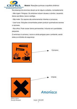 Módulo: Reacções químicas e equilíbrio dinâmico

 Na presença de amoníaco devem-se ter alguns cuidados, nomeadamente:

 - Não ingerir: Perigoso. Os sintomas incluem náusea e vómitos, causando
 danos aos lábios, boca e esófago.

 - Não inalar: Os vapores são extremamente irritantes e corrosivos.

 - Usar luvas: Soluções concentradas podem produzir queimaduras severas
 e necroses.

 - Nos olhos: Pode causar danos permanentes, inclusive em quantidades
 pequenas.

 O amoníaco é corrosivo, nocivo e ainda perigoso para o ambiente, sendo
 estes os símbolos de segurança:




                                                          Corrosivo




                                                         Irritante




                                           Amoníaco
Adrien Inácio
Ricardo Marques                 Acção: 13912/09
                                        7
 