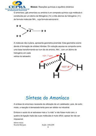 Módulo: Reacções químicas e equilíbrio dinâmico

O amoníaco, gás amoníaco ou amónia é um composto químico cuja molécula é
constituída por um átomo de Nitrogénio ( N ) e três átomos de hidrogénio ( H )
de formula molecular NH3 , cuja formula estrutural é:




A molécula não é plana, apresenta geometria piramidal. Esta geometria ocorre
devido à formação de orbitais híbridas. Em solução aquosa se comporta como
uma base transformando-se num ião de amónio, NH4+, com um átomo de
hidrogénio em cada
vértice do tetraedro:




              Síntese do Amoníaco
A síntese do amoníaco necessita da utilização de um catalisador, pois, de outro
modo, a reacção é demasiada lenta para ser obtida via industrial.

Embora o azoto do ar estivesse mais a “a mão” e não fosse muito caro, a
quebra da ligação tripla das suas moléculas é muito difícil, apesar de não ser
impossível.
Adrien Inácio
Ricardo Marques                  Acção: 13912/09
                                         8
 