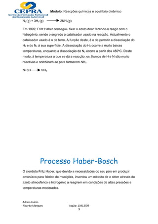 Módulo: Reacções químicas e equilíbrio dinâmico

N2 (g) + 3H2 (g)          2NH3(g)

Em 1909; Fritz Haber conseguiu fixar o azoto doar fazendo-o reagir com o
hidrogénio, sendo o segredo o catalisador usado na reacção. Actualmente o
catalisador usado é o de ferro. A função deste, é o de permitir a dissociação do
H2 e do N2 á sua superfície. A dissociação do H2 ocorre a muito baixas
temperaturas, enquanto a dissociação do N2 ocorre a partir dos 450ºC. Deste
modo, à temperatura a que se dá a reacção, os átomos de H e N são muito
reactivos e combinam-se para formarem NH3.

N+3H          NH3




             Processo Haber-Bosch
O cientista Fritz Haber, que devido a necessidades do seu pais em produzir
amoníaco para fabrico de munições, inventou um método de o obter através de
azoto atmosférico e hidrogénio a reagirem em condições de altas pressões e
temperaturas moderadas.



Adrien Inácio
Ricardo Marques                  Acção: 13912/09
                                         9
 