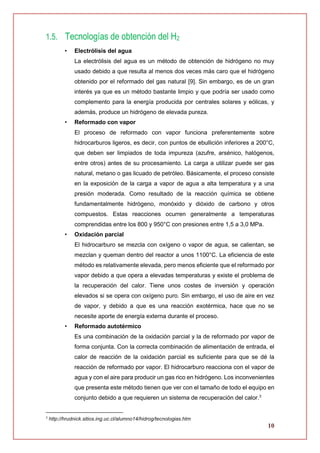 10
1.5. Tecnologías de obtención del H2
• Electrólisis del agua
La electrólisis del agua es un método de obtención de hidrógeno no muy
usado debido a que resulta al menos dos veces más caro que el hidrógeno
obtenido por el reformado del gas natural [9]. Sin embargo, es de un gran
interés ya que es un método bastante limpio y que podría ser usado como
complemento para la energía producida por centrales solares y eólicas, y
además, produce un hidrógeno de elevada pureza.
• Reformado con vapor
El proceso de reformado con vapor funciona preferentemente sobre
hidrocarburos ligeros, es decir, con puntos de ebullición inferiores a 200°C,
que deben ser limpiados de toda impureza (azufre, arsénico, halógenos,
entre otros) antes de su procesamiento. La carga a utilizar puede ser gas
natural, metano o gas licuado de petróleo. Básicamente, el proceso consiste
en la exposición de la carga a vapor de agua a alta temperatura y a una
presión moderada. Como resultado de la reacción química se obtiene
fundamentalmente hidrógeno, monóxido y dióxido de carbono y otros
compuestos. Estas reacciones ocurren generalmente a temperaturas
comprendidas entre los 800 y 950°C con presiones entre 1,5 a 3,0 MPa.
• Oxidación parcial
El hidrocarburo se mezcla con oxígeno o vapor de agua, se calientan, se
mezclan y queman dentro del reactor a unos 1100°C. La eficiencia de este
método es relativamente elevada, pero menos eficiente que el reformado por
vapor debido a que opera a elevadas temperaturas y existe el problema de
la recuperación del calor. Tiene unos costes de inversión y operación
elevados si se opera con oxígeno puro. Sin embargo, el uso de aire en vez
de vapor, y debido a que es una reacción exotérmica, hace que no se
necesite aporte de energía externa durante el proceso.
• Reformado autotérmico
Es una combinación de la oxidación parcial y la de reformado por vapor de
forma conjunta. Con la correcta combinación de alimentación de entrada, el
calor de reacción de la oxidación parcial es suficiente para que se dé la
reacción de reformado por vapor. El hidrocarburo reacciona con el vapor de
agua y con el aire para producir un gas rico en hidrógeno. Los inconvenientes
que presenta este método tienen que ver con el tamaño de todo el equipo en
conjunto debido a que requieren un sistema de recuperación del calor.3
3
http://hrudnick.sitios.ing.uc.cl/alumno14/hidrog/tecnologias.htm
 