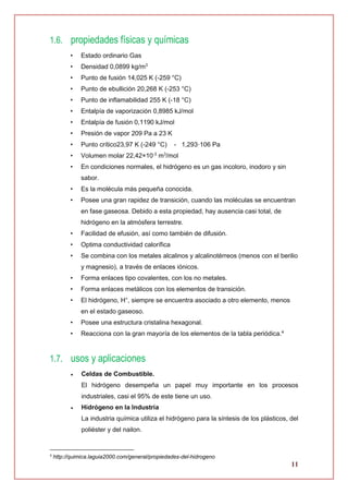 11
1.6. propiedades físicas y químicas
• Estado ordinario Gas
• Densidad 0,0899 kg/m3
• Punto de fusión 14,025 K (-259 °C)
• Punto de ebullición 20,268 K (-253 °C)
• Punto de inflamabilidad 255 K (-18 °C)
• Entalpía de vaporización 0,8985 kJ/mol
• Entalpía de fusión 0,1190 kJ/mol
• Presión de vapor 209 Pa a 23 K
• Punto crítico23,97 K (-249 °C) - 1,293·106 Pa
• Volumen molar 22,42×10-3
m3
/mol
• En condiciones normales, el hidrógeno es un gas incoloro, inodoro y sin
sabor.
• Es la molécula más pequeña conocida.
• Posee una gran rapidez de transición, cuando las moléculas se encuentran
en fase gaseosa. Debido a esta propiedad, hay ausencia casi total, de
hidrógeno en la atmósfera terrestre.
• Facilidad de efusión, así como también de difusión.
• Optima conductividad calorífica
• Se combina con los metales alcalinos y alcalinotérreos (menos con el berilio
y magnesio), a través de enlaces iónicos.
• Forma enlaces tipo covalentes, con los no metales.
• Forma enlaces metálicos con los elementos de transición.
• El hidrógeno, H+
, siempre se encuentra asociado a otro elemento, menos
en el estado gaseoso.
• Posee una estructura cristalina hexagonal.
• Reacciona con la gran mayoría de los elementos de la tabla periódica.4
1.7. usos y aplicaciones
 Celdas de Combustible.
El hidrógeno desempeña un papel muy importante en los procesos
industriales, casi el 95% de este tiene un uso.
 Hidrógeno en la Industria
La industria química utiliza el hidrógeno para la síntesis de los plásticos, del
poliéster y del nailon.
4
http://quimica.laguia2000.com/general/propiedades-del-hidrogeno
 