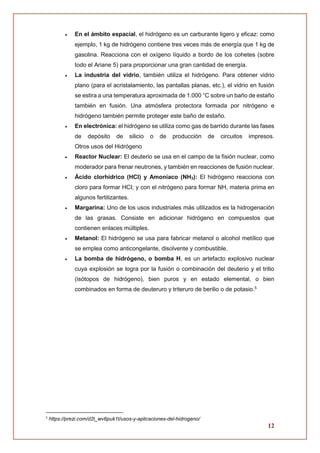 12
 En el ámbito espacial, el hidrógeno es un carburante ligero y eficaz: como
ejemplo, 1 kg de hidrógeno contiene tres veces más de energía que 1 kg de
gasolina. Reacciona con el oxígeno líquido a bordo de los cohetes (sobre
todo el Ariane 5) para proporcionar una gran cantidad de energía.
 La industria del vidrio, también utiliza el hidrógeno. Para obtener vidrio
plano (para el acristalamiento, las pantallas planas, etc.), el vidrio en fusión
se estira a una temperatura aproximada de 1.000 °C sobre un baño de estaño
también en fusión. Una atmósfera protectora formada por nitrógeno e
hidrógeno también permite proteger este baño de estaño.
 En electrónica: el hidrógeno se utiliza como gas de barrido durante las fases
de depósito de silicio o de producción de circuitos impresos.
Otros usos del Hidrógeno
 Reactor Nuclear: El deuterio se usa en el campo de la fisión nuclear, como
moderador para frenar neutrones, y también en reacciones de fusión nuclear.
 Ácido clorhídrico (HCI) y Amoníaco (NH3): El hidrógeno reacciona con
cloro para formar HCI; y con el nitrógeno para formar NH, materia prima en
algunos fertilizantes.
 Margarina: Uno de los usos industriales más utilizados es la hidrogenación
de las grasas. Consiste en adicionar hidrógeno en compuestos que
contienen enlaces múltiples.
 Metanol: El hidrógeno se usa para fabricar metanol o alcohol metílico que
se emplea como anticongelante, disolvente y combustible.
 La bomba de hidrógeno, o bomba H, es un artefacto explosivo nuclear
cuya explosión se logra por la fusión o combinación del deuterio y el tritio
(isótopos de hidrógeno), bien puros y en estado elemental, o bien
combinados en forma de deuteruro y triteruro de berilio o de potasio.5
5
https://prezi.com/d2t_wv6puk1t/usos-y-aplicaciones-del-hidrogeno/
 