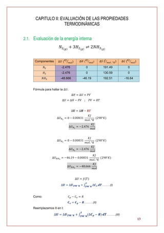 13
CAPITULO II: EVALUACIÓN DE LAS PROPIEDADES
TERMODINÁMICAS
2.1. Evaluación de la energía interna
𝑁2(𝑔)
+ 3𝐻2(𝑔)
⇌ 2𝑁𝐻3(𝑔)
Componentes ∆𝑈 ( 𝐾𝐽
𝑚𝑜𝑙⁄ ) ∆𝐻 (
𝐾𝐽
𝑚𝑜𝑙⁄ ) ∆𝑆 (𝐽
𝑚𝑜𝑙 . °𝐾⁄ ) ∆𝐺 ( 𝐾𝐽
𝑚𝑜𝑙⁄ )
𝑁2 -2.476 0 191.49 0
𝐻2 -2.476 0 130.59 0
𝑁𝐻3 -48.666 -46.19 192.51 -16.64
Fórmula para hallar la ∆𝑈:
∆𝐻 = ∆𝑈 + 𝑃𝑉
∆𝑈 = ∆𝐻 − 𝑃𝑉 ; 𝑃𝑉 = 𝑅𝑇
∆𝑼 = ∆𝑯 − 𝑹𝑻
∆𝑈 𝑁2
= 0 − 0.00831
𝐾𝐽
𝑚𝑜𝑙. °𝐾
(298°𝐾)
∆𝑈 𝑁2
= −2.476
𝐾𝐽
𝑚𝑜𝑙
∆𝑈 𝐻2
= 0 − 0.00831
𝐾𝐽
𝑚𝑜𝑙. °𝐾
(298°𝐾)
∆𝑈 𝑁2
= −2.476
𝐾𝐽
𝑚𝑜𝑙
∆𝑈 𝑁𝐻3
= −46.19 − 0.00831
𝐾𝐽
𝑚𝑜𝑙. °𝐾
(298°𝐾)
∆𝑈 𝑁𝐻3
= −48.666
𝐾𝐽
𝑚𝑜𝑙
∆𝑈 = 𝑓(𝑇)
∆𝑼 = ∆𝑼 𝟐𝟗𝟖 °𝑲 + ∫ ∆𝑪 𝒗
𝑻
𝟐𝟗𝟖 °𝑲
𝒅𝑻………(I)
Como: 𝐶 𝑝 − 𝐶 𝑣 = 𝑅
𝑪 𝒗 = 𝑪 𝒑 − 𝑹……….(II)
Reemplazamos II en I:
∆𝑼 = ∆𝑼 𝟐𝟗𝟖 °𝑲 + ∫ (∆𝑪 𝒑 − 𝑹)
𝑻
𝟐𝟗𝟖 °𝑲
𝒅𝑻……….(III)
 