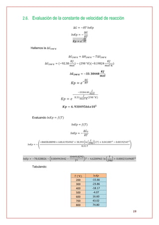 19
2.6. Evaluación de la constante de velocidad de reacción
∆𝐺 = −𝑅𝑇 𝑙𝑛𝐾𝑝
𝑙𝑛𝐾𝑝 = −
∆𝐺
𝑅𝑇
𝐾𝑝 = 𝑒−
∆𝐺
𝑅𝑇
Hallamos la ∆𝐺298°𝐾
∆𝐺298°𝐾 = ∆𝐻298°𝐾 − 𝑇∆𝑆298°𝐾
∆𝐺298°𝐾 = (−92.38
𝐾𝐽
𝑚𝑜𝑙
) − (298 °𝐾)(−0.19824
𝐾𝐽
𝑚𝑜𝑙°𝐾
)
∆𝑮 𝟐𝟗𝟖°𝑲 = −𝟑𝟑. 𝟑𝟎𝟒𝟒𝟖
𝑲𝑱
𝒎𝒐𝒍
𝐾𝑝 = 𝑒−
∆𝐺
𝑅𝑇
𝐾𝑝 = 𝑒
−
−33304.48
𝐽
𝑚𝑜𝑙
8.31
𝐽
𝑚𝑜𝑙°𝐾
(298 °𝐾)
𝑲𝒑 = 𝟔. 𝟗𝟑𝟎𝟒𝟗𝟓𝟔𝟔𝒙𝟏𝟎 𝟓
Evaluando 𝑙𝑛 𝐾𝑝 = 𝑓(𝑇)
𝑙𝑛𝐾𝑝 = 𝑓(𝑇)
𝑙𝑛𝐾𝑝 = −
∆𝐺 𝑇
𝑅𝑇
𝑙𝑛𝐾𝑝 = − (
−86838.08098 + 648.4195496𝑇 + 38.393 (ln (
𝑇
298
))(𝑇) + 0.04108𝑇2
− 0.0019254𝑇3
8.31 𝑇
)
𝑙𝑛𝐾𝑝 = −78.028826 − (0.004943442 −
10449.8292
𝑇2
) 𝑇 − 4.6200963 ln (
𝑇
298
) + 0.0002316968𝑇2
Tabulando:
𝑇 (°𝐾) lnKp
200 -15.66
300 -23.86
400 -18.17
500 -4.07
600 16.60
700 43.02
800 74.80
 