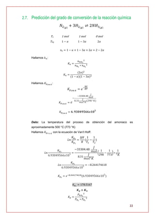 22
2.7. Predicción del grado de conversión de la reacción química
𝑁2(𝑔)
+ 3𝐻2(𝑔)
⇌ 2𝑁𝐻3(𝑔)
Hallamos 𝑘 𝑛:
𝐾 𝑛 =
𝑛 𝑁𝐻3
2
𝑛 𝑁2
∗ 𝑛 𝐻2
3
𝐾 𝑛 =
(2𝛼)2
(1 − 𝛼)(1 − 3𝛼)3
Hallamos 𝐾 𝑝298 𝐾
:
𝐾𝑝298 𝐾
= 𝑒−
∆𝐺
𝑅𝑇
𝐾 𝑝298 𝐾
= 𝑒
−
−33304.48
𝐽
𝑚𝑜𝑙
8.31 𝐽
𝑚𝑜𝑙°𝐾
(298 °𝐾)
𝐾 𝑝298 𝐾
= 𝟔. 𝟗𝟑𝟎𝟒𝟗𝟓𝟔𝟔𝒙𝟏𝟎 𝟓
Dato: La temperatura del proceso de obtención del amoniaco es
aproximadamente 500 °C (773 °K)
Hallamos 𝐾 𝑝773 𝐾
con la ecuación de Van’t Hoff:
𝐿𝑛
𝐾𝑝2
𝐾𝑝1
=
∆𝐻
𝑅
(
1
𝑇1
−
1
𝑇2
)
𝐿𝑛
𝐾 𝑝2
6.93049566𝑥105
=
−33304.48
𝐽
𝑚𝑜𝑙
8.31
𝐽
𝑚𝑜𝑙°𝐾
(
1
298
−
1
773
) ∗
1
°𝐾
𝐿𝑛
𝐾 𝑝2
6.93049566𝑥105
= −8.264174618
𝐾 𝑝2
= 𝑒−8.264174618
(6.93049566𝑥105
)
𝐾 𝑝2
= 178.5167
𝑲 𝒑 ≅ 𝑲 𝒏
𝐾 𝑝 =
𝑃 𝑁𝐻3
2
𝑃 𝑁2
∗ 𝑃 𝐻2
3
To 1 mol 1 mol 0 mol
TEq 1 − 𝛼 1 − 3𝛼 2𝛼
𝑛 𝑡 = 1 − 𝛼 + 1 − 3𝛼 + 2𝛼 = 2 − 2𝛼
 