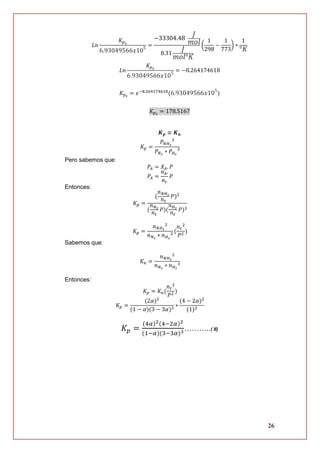 26
𝐿𝑛
𝐾 𝑝2
6.93049566𝑥105
=
−33304.48
𝐽
𝑚𝑜𝑙
8.31
𝐽
𝑚𝑜𝑙°𝐾
(
1
298
−
1
773
) ∗
1
°𝐾
𝐿𝑛
𝐾 𝑝2
6.93049566𝑥105
= −8.264174618
𝐾 𝑝2
= 𝑒−8.264174618
(6.93049566𝑥105
)
𝐾 𝑝2
= 178.5167
𝑲 𝒑 ≅ 𝑲 𝒏
𝐾 𝑝 =
𝑃 𝑁𝐻3
2
𝑃 𝑁2
∗ 𝑃 𝐻2
3
Pero sabemos que:
𝑃𝐴 = 𝑋𝐴. 𝑃
𝑃𝐴 =
𝑛 𝐴.
𝑛 𝑡
𝑃
Entonces:
𝐾 𝑝 =
(
𝑛 𝑁𝐻3
𝑛 𝑡
𝑃)2
(
𝑛 𝑁2
𝑛 𝑡
𝑃)(
𝑛 𝐻2
𝑛 𝑡
𝑃)3
𝐾 𝑝 =
𝑛 𝑁𝐻3
2
𝑛 𝑁2
∗ 𝑛 𝐻2
3
(
𝑛 𝑡
2
𝑃2
)
Sabemos que:
𝐾 𝑛 =
𝑛 𝑁𝐻3
2
𝑛 𝑁2
∗ 𝑛 𝐻2
3
Entonces:
𝐾 𝑝 = 𝐾 𝑛(
𝑛 𝑡
2
𝑃2
)
𝐾 𝑝 =
(2𝛼)2
(1 − 𝛼)(3 − 3𝛼)3
∗
(4 − 2𝛼)2
(1)2
𝐾𝑝 =
(4𝛼)2(4−2𝛼)2
(1−𝛼)(3−3𝛼)3………..( II)
 