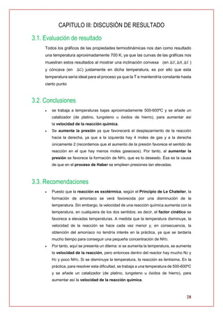 28
CAPITULO III: DISCUSIÓN DE RESULTADO
3.1. Evaluación de resultado
Todos los gráficos de las propiedades termodinámicas nos dan como resultado
una temperatura aproximadamente 700 K, ya que las curvas de las gráficas nos
muestran estos resultados al mostrar una inclinación convexa (en ∆𝑈, ∆𝐻, ∆𝑆 )
y cóncava (en ∆𝐺) justamente en dicha temperatura, es por ello que esta
temperatura sería ideal para el proceso ya que la T e mantendría constante hasta
cierto punto
3.2. Conclusiones
 se trabaja a temperaturas bajas aproximadamente 500-600ºC y se añade un
catalizador (de platino, tungsteno u óxidos de hierro), para aumentar así
la velocidad de la reacción química.
 Se aumenta la presión ya que favorecerá el desplazamiento de la reacción
hacia la derecha, ya que a la izquierda hay 4 moles de gas y a la derecha
únicamente 2 (recordemos que el aumento de la presión favorece el sentido de
reacción en el que hay menos moles gaseosos). Por tanto, al aumentar la
presión se favorece la formación de NH3, que es lo deseado. Ésa es la causa
de que en el proceso de Haber se empleen presiones tan elevadas.
3.3. Recomendaciones
 Puesto que la reacción es exotérmica, según el Principio de Le Chatelier, la
formación de amoniaco se verá favorecida por una disminución de la
temperatura. Sin embargo, la velocidad de una reacción química aumenta con la
temperatura, en cualquiera de los dos sentidos; es decir, el factor cinético se
favorece a elevadas temperaturas. A medida que la temperatura disminuye, la
velocidad de la reacción se hace cada vez menor y, en consecuencia, la
obtención del amoníaco no tendría interés en la práctica, ya que se tardaría
mucho tiempo para conseguir una pequeña concentración de NH3.
 Por tanto, aquí se presenta un dilema: si se aumenta la temperatura, se aumenta
la velocidad de la reacción, pero entonces dentro del reactor hay mucho N2 y
H2 y poco NH3. Si se disminuye la temperatura, la reacción es lentísima. En la
práctica, para resolver esta dificultad, se trabaja a una temperatura de 500-600ºC
y se añade un catalizador (de platino, tungsteno u óxidos de hierro), para
aumentar así la velocidad de la reacción química.
 