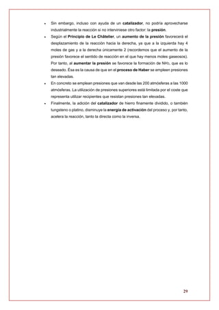 29
 Sin embargo, incluso con ayuda de un catalizador, no podría aprovecharse
industrialmente la reacción si no interviniese otro factor: la presión.
 Según el Principio de Le Châtelier, un aumento de la presión favorecerá el
desplazamiento de la reacción hacia la derecha, ya que a la izquierda hay 4
moles de gas y a la derecha únicamente 2 (recordemos que el aumento de la
presión favorece el sentido de reacción en el que hay menos moles gaseosos).
Por tanto, al aumentar la presión se favorece la formación de NH3, que es lo
deseado. Ésa es la causa de que en el proceso de Haber se empleen presiones
tan elevadas.
 En concreto se emplean presiones que van desde las 200 atmósferas a las 1000
atmósferas. La utilización de presiones superiores está limitada por el coste que
representa utilizar recipientes que resistan presiones tan elevadas.
 Finalmente, la adición del catalizador de hierro finamente dividido, o también
tungsteno o platino, disminuye la energía de activación del proceso y, por tanto,
acelera la reacción, tanto la directa como la inversa.
 