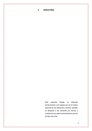 3
II. DEDICATORIA
Este presente trabajo va dedicado
primeramente a mis padres por ser el motivo
esencial de mis esfuerzos y triunfos, también
va dedicado a los docentes por darnos y
mostrarnos sus sabios conocimientos que me
brindan día a día
 
