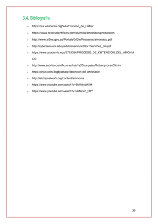 30
3.4. Bibliografía
 https://es.wikipedia.org/wiki/Proceso_de_Haber
 https://www.textoscientificos.com/quimica/amoniaco/produccion
 http://www.si3ea.gov.co/Portals/0/Gie/Procesos/amoniaco.pdf
 http://cybertesis.uni.edu.pe/bitstream/uni/953/1/sanchez_bm.pdf
 https://www.academia.edu/3763394/PROCESO_DE_OBTENCION_DEL_AMONIA
CO
 http://www.escritoscientificos.es/trab1a20/carpetas/fhaber/proces09.htm
 https://prezi.com/3qgbjita5sqr/obtencion-del-amoniaco/
 http://ietd.iipnetwork.org/content/ammonia
 https://www.youtube.com/watch?v=Bv8Wybi4I94
 https://www.youtube.com/watch?v=uMkzxV_y7tY
 
